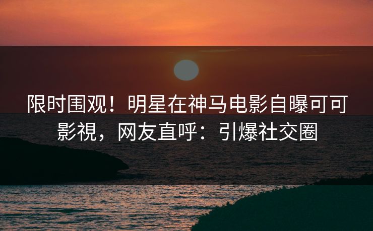 限时围观！明星在神马电影自曝可可影視，网友直呼：引爆社交圈