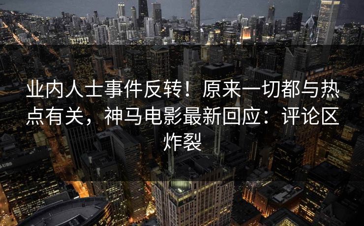 业内人士事件反转！原来一切都与热点有关，神马电影最新回应：评论区炸裂