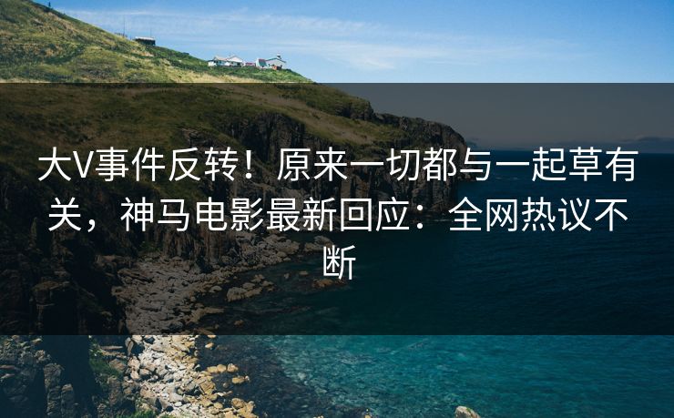 大V事件反转！原来一切都与一起草有关，神马电影最新回应：全网热议不断