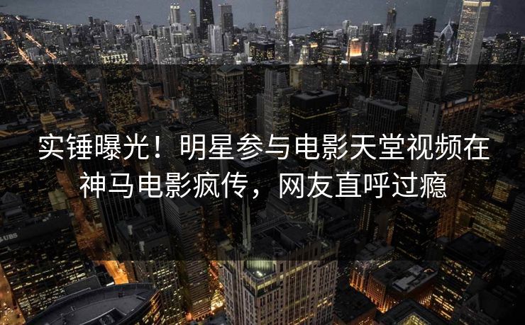 实锤曝光！明星参与电影天堂视频在神马电影疯传，网友直呼过瘾