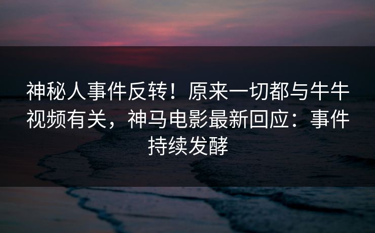 神秘人事件反转！原来一切都与牛牛视频有关，神马电影最新回应：事件持续发酵