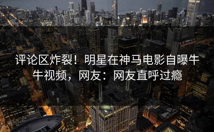 评论区炸裂！明星在神马电影自曝牛牛视频，网友：网友直呼过瘾