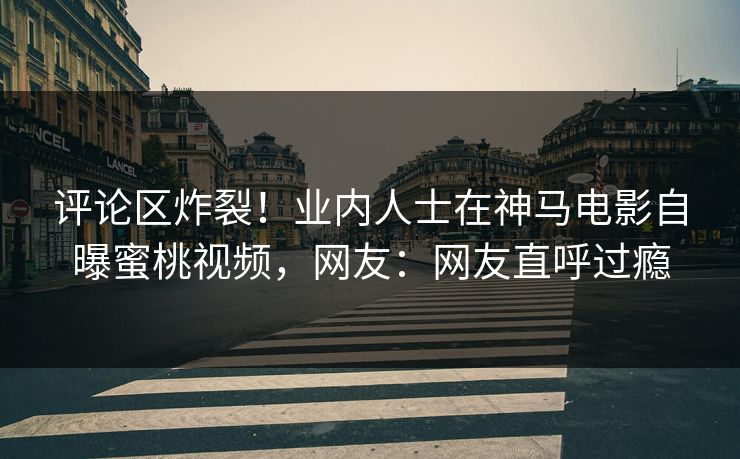 评论区炸裂！业内人士在神马电影自曝蜜桃视频，网友：网友直呼过瘾