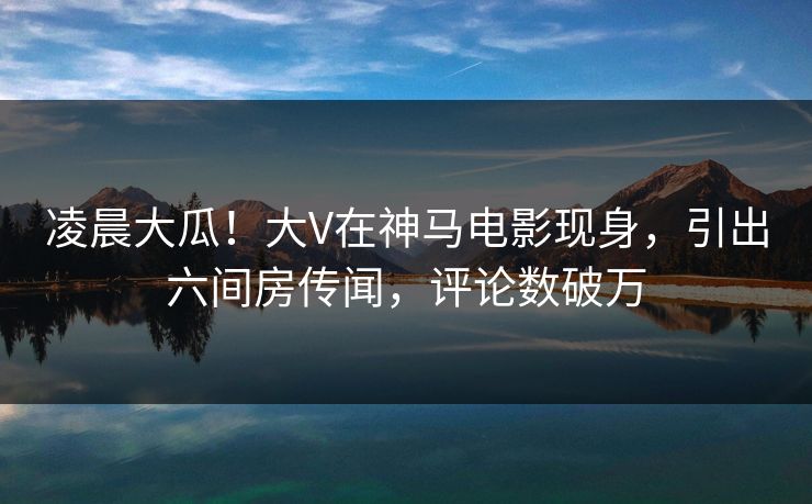 凌晨大瓜！大V在神马电影现身，引出六间房传闻，评论数破万