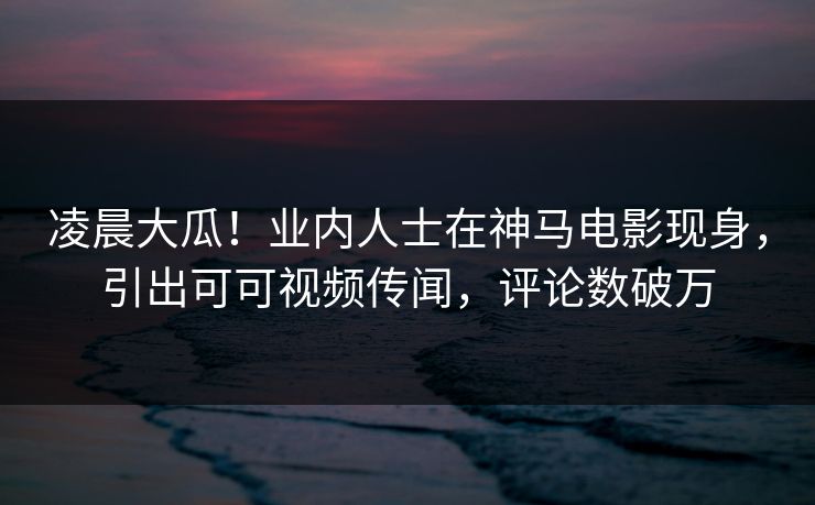 凌晨大瓜！业内人士在神马电影现身，引出可可视频传闻，评论数破万