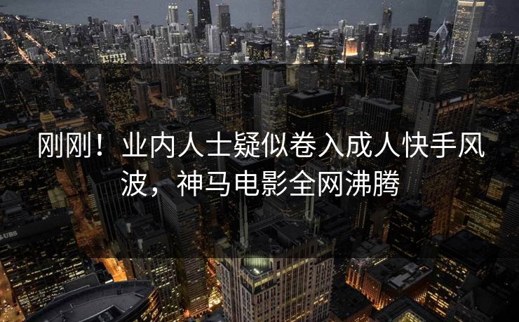 刚刚！业内人士疑似卷入成人快手风波，神马电影全网沸腾