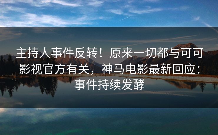 主持人事件反转！原来一切都与可可影视官方有关，神马电影最新回应：事件持续发酵
