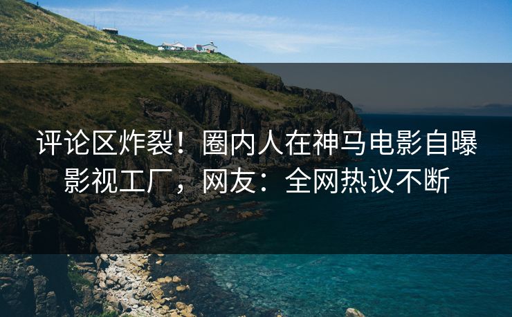 评论区炸裂！圈内人在神马电影自曝影视工厂，网友：全网热议不断