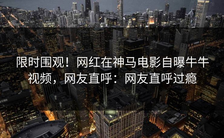 限时围观！网红在神马电影自曝牛牛视频，网友直呼：网友直呼过瘾