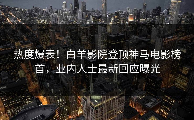 热度爆表！白羊影院登顶神马电影榜首，业内人士最新回应曝光