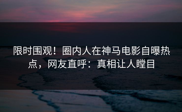 限时围观！圈内人在神马电影自曝热点，网友直呼：真相让人瞠目