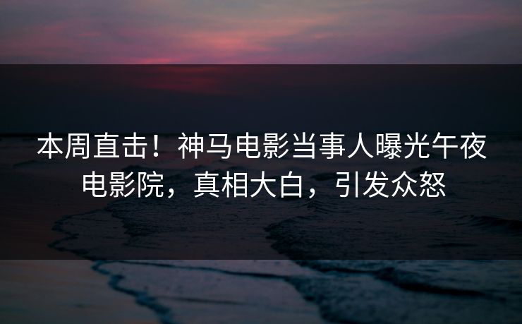 本周直击！神马电影当事人曝光午夜电影院，真相大白，引发众怒
