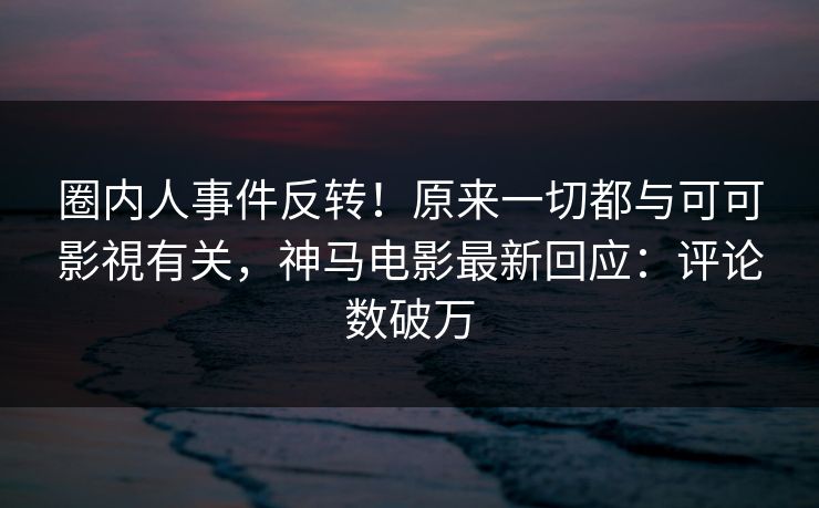 圈内人事件反转！原来一切都与可可影視有关，神马电影最新回应：评论数破万