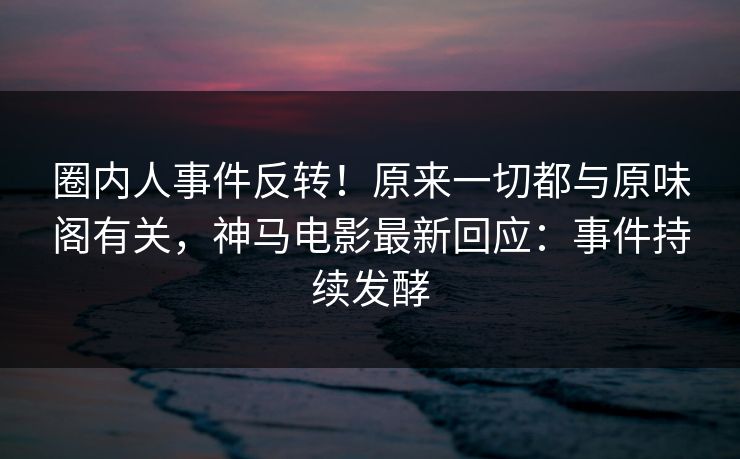 圈内人事件反转！原来一切都与原味阁有关，神马电影最新回应：事件持续发酵
