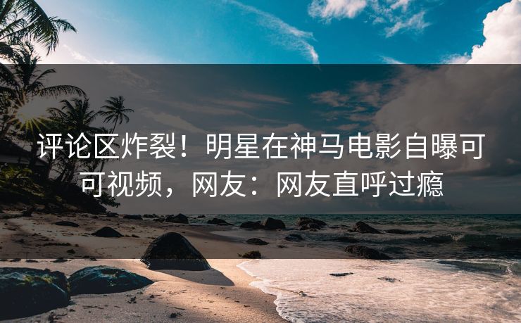 评论区炸裂！明星在神马电影自曝可可视频，网友：网友直呼过瘾