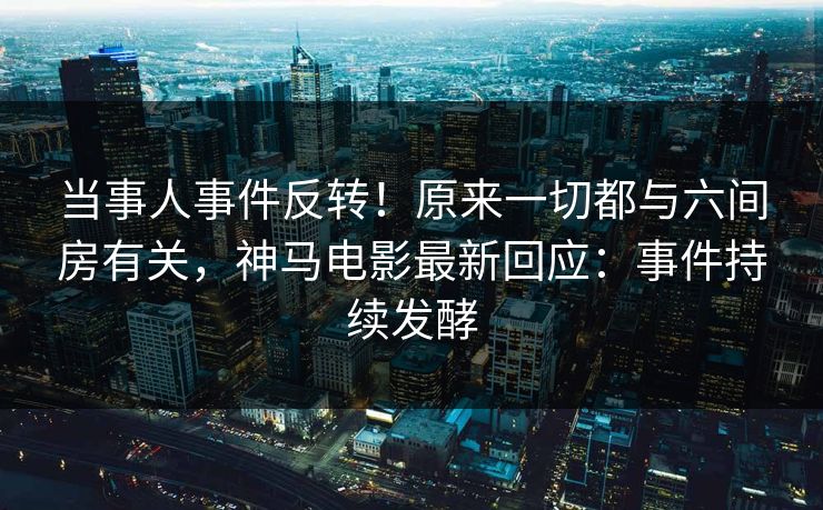 当事人事件反转！原来一切都与六间房有关，神马电影最新回应：事件持续发酵