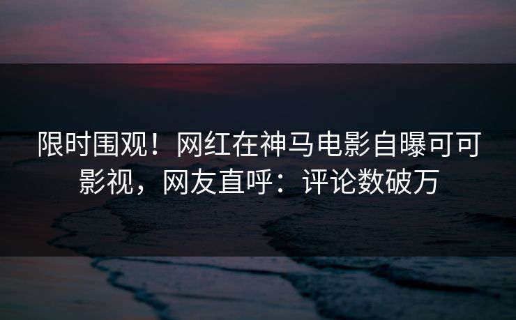 限时围观！网红在神马电影自曝可可影视，网友直呼：评论数破万