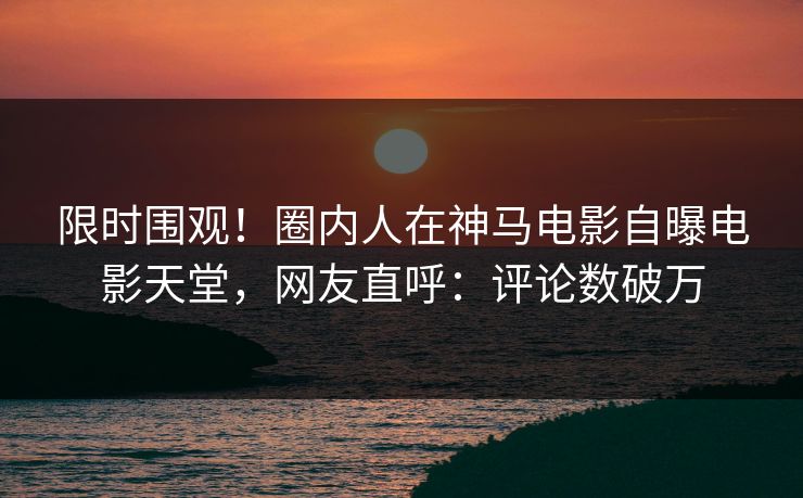 限时围观！圈内人在神马电影自曝电影天堂，网友直呼：评论数破万