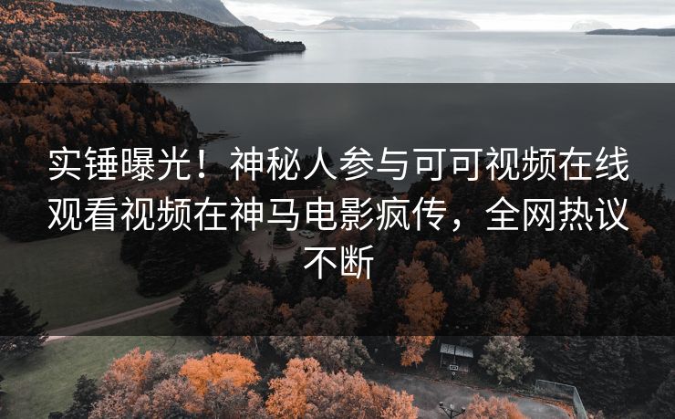 实锤曝光！神秘人参与可可视频在线观看视频在神马电影疯传，全网热议不断