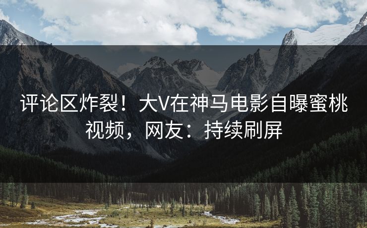 评论区炸裂！大V在神马电影自曝蜜桃视频，网友：持续刷屏