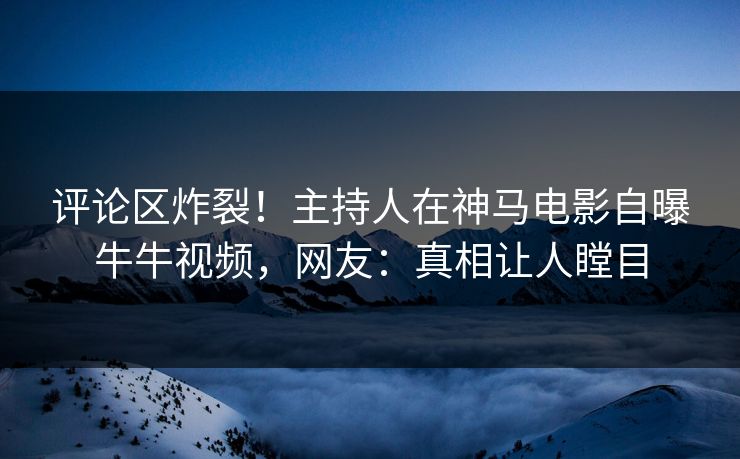 评论区炸裂！主持人在神马电影自曝牛牛视频，网友：真相让人瞠目