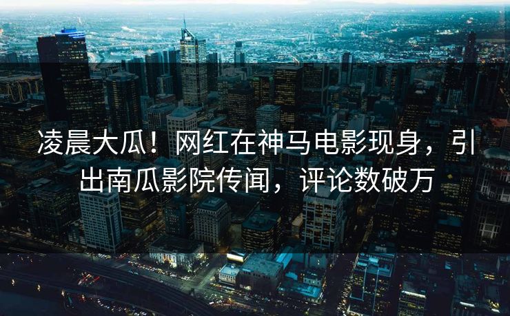 凌晨大瓜！网红在神马电影现身，引出南瓜影院传闻，评论数破万
