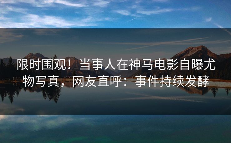 限时围观！当事人在神马电影自曝尤物写真，网友直呼：事件持续发酵