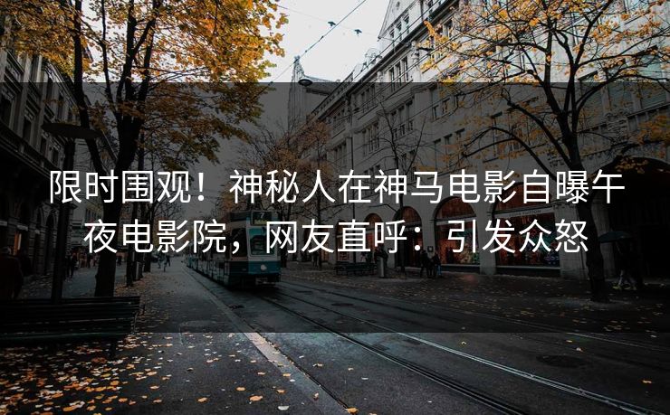 限时围观！神秘人在神马电影自曝午夜电影院，网友直呼：引发众怒