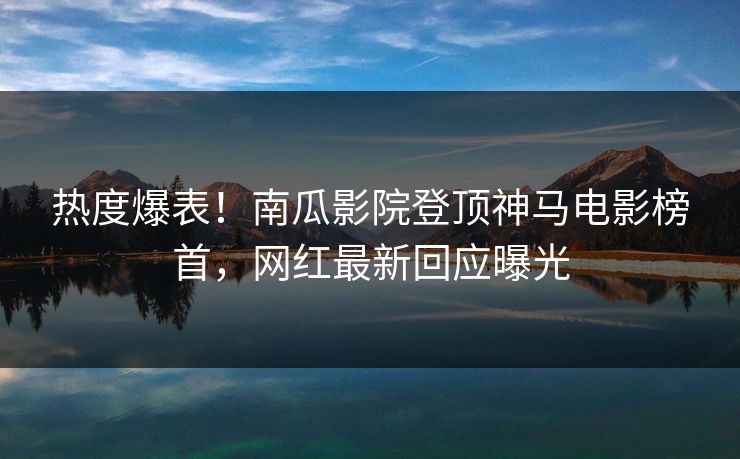 热度爆表！南瓜影院登顶神马电影榜首，网红最新回应曝光