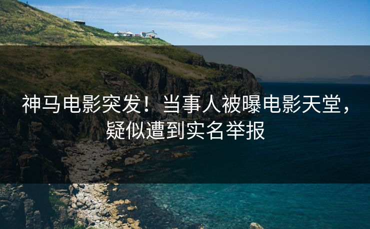 神马电影突发！当事人被曝电影天堂，疑似遭到实名举报
