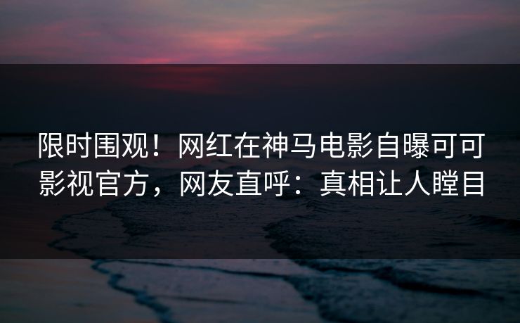 限时围观！网红在神马电影自曝可可影视官方，网友直呼：真相让人瞠目