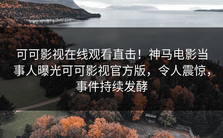 可可影视在线观看直击！神马电影当事人曝光可可影视官方版，令人震惊，事件持续发酵
