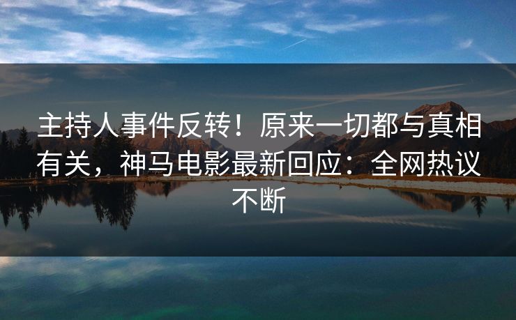 主持人事件反转！原来一切都与真相有关，神马电影最新回应：全网热议不断