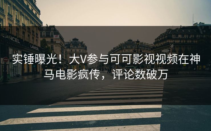 实锤曝光！大V参与可可影视视频在神马电影疯传，评论数破万