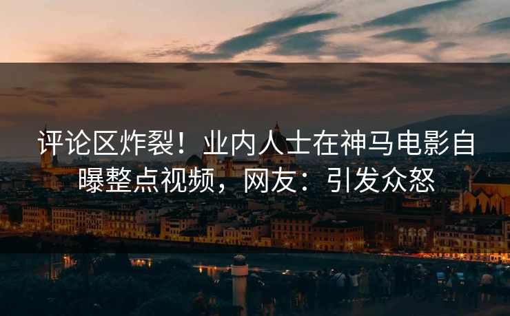 评论区炸裂！业内人士在神马电影自曝整点视频，网友：引发众怒
