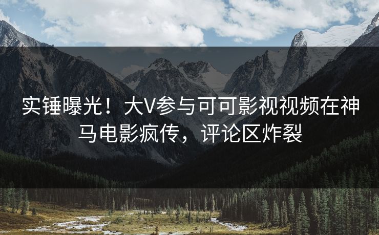 实锤曝光！大V参与可可影视视频在神马电影疯传，评论区炸裂