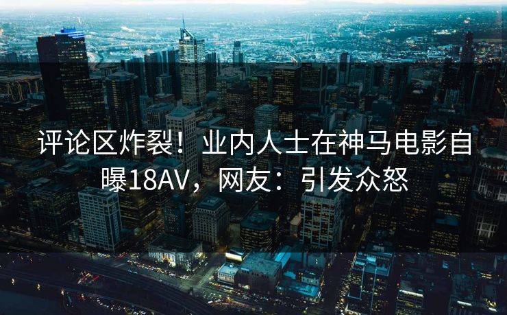 评论区炸裂！业内人士在神马电影自曝18AV，网友：引发众怒