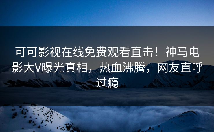 可可影视在线免费观看直击！神马电影大V曝光真相，热血沸腾，网友直呼过瘾