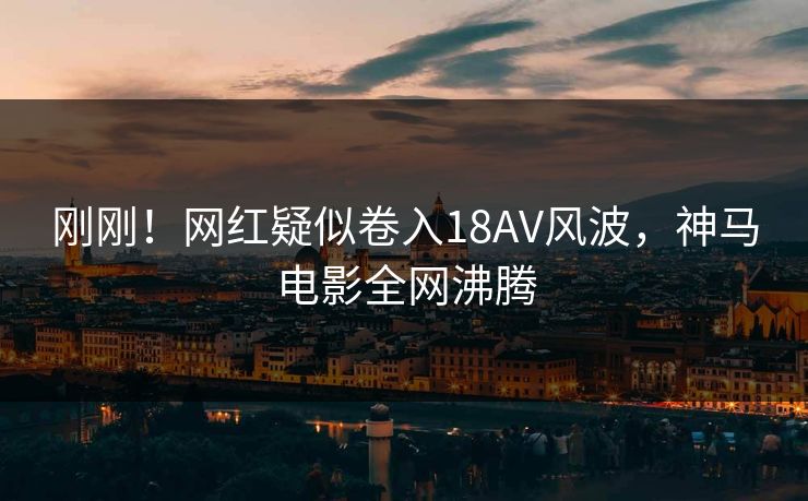 刚刚！网红疑似卷入18AV风波，神马电影全网沸腾