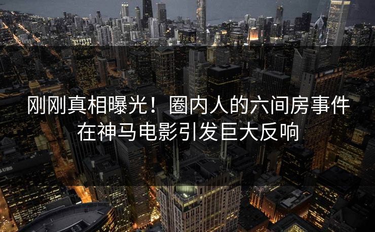 刚刚真相曝光！圈内人的六间房事件在神马电影引发巨大反响