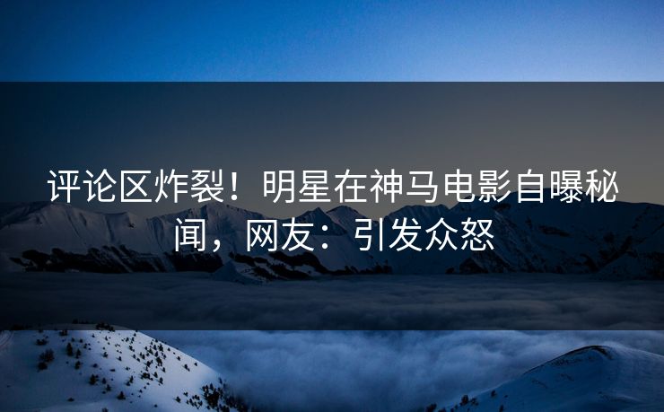 评论区炸裂！明星在神马电影自曝秘闻，网友：引发众怒