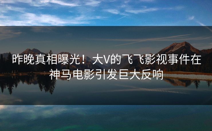 昨晚真相曝光！大V的飞飞影视事件在神马电影引发巨大反响