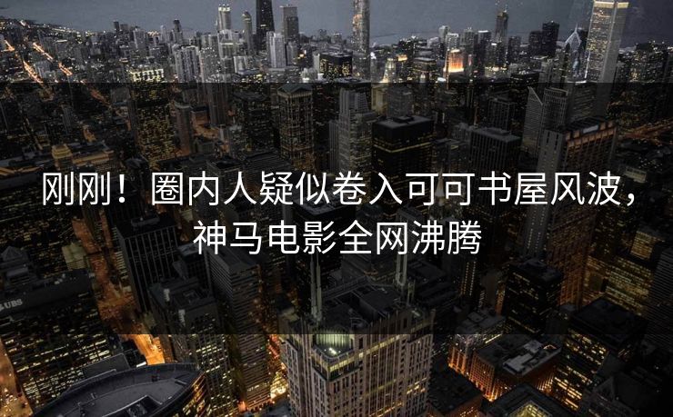 刚刚！圈内人疑似卷入可可书屋风波，神马电影全网沸腾