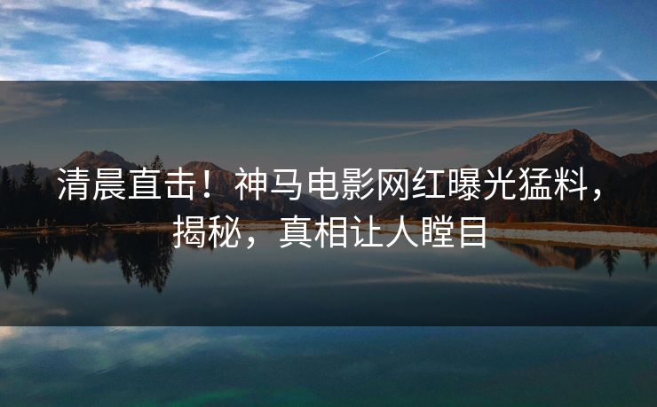 清晨直击！神马电影网红曝光猛料，揭秘，真相让人瞠目