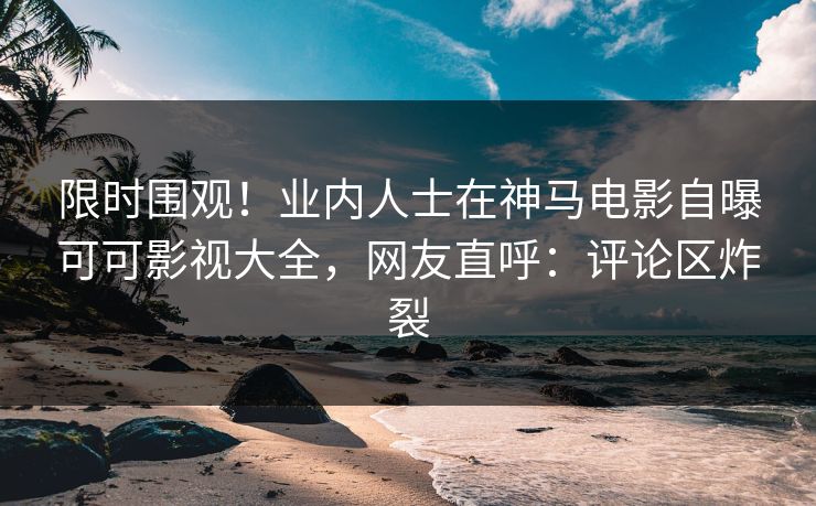 限时围观！业内人士在神马电影自曝可可影视大全，网友直呼：评论区炸裂