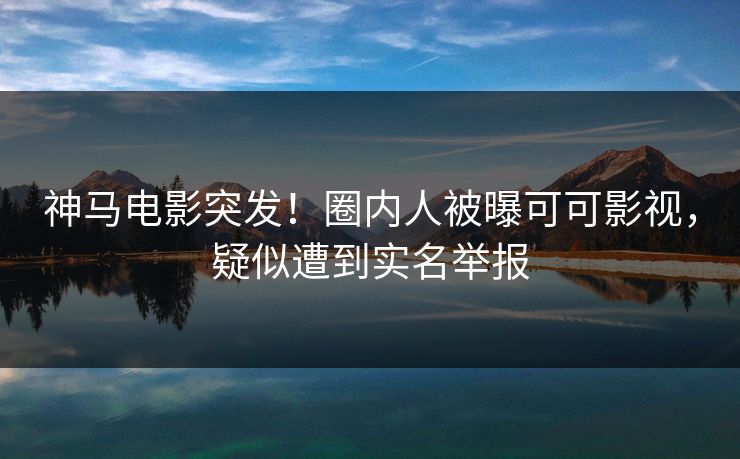 神马电影突发！圈内人被曝可可影视，疑似遭到实名举报
