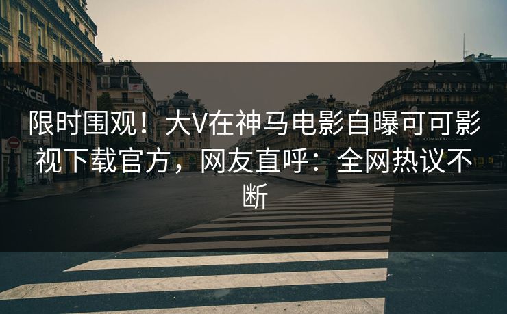 限时围观！大V在神马电影自曝可可影视下载官方，网友直呼：全网热议不断