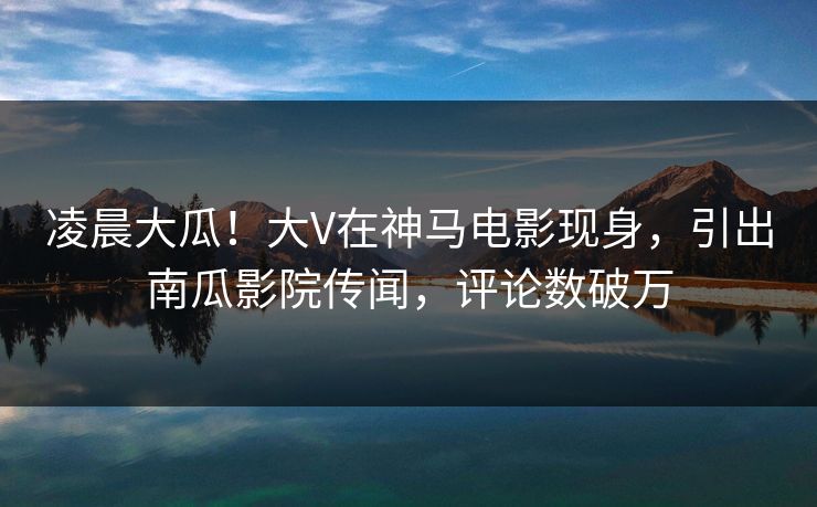 凌晨大瓜！大V在神马电影现身，引出南瓜影院传闻，评论数破万