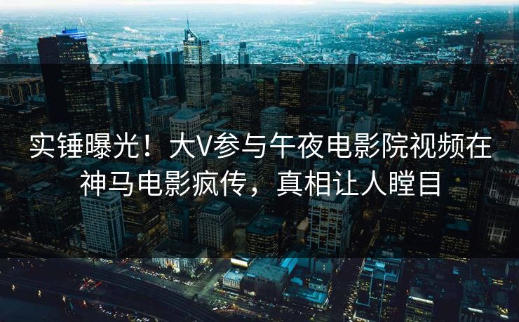 实锤曝光！大V参与午夜电影院视频在神马电影疯传，真相让人瞠目