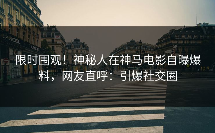 限时围观！神秘人在神马电影自曝爆料，网友直呼：引爆社交圈